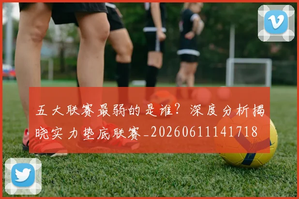 五大联赛最弱的是谁？深度分析揭晓实力垫底联赛_20260611141718