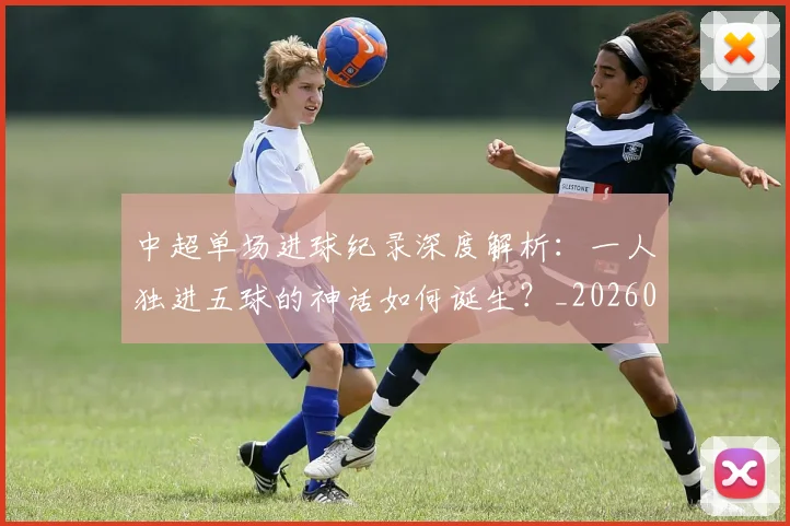 中超单场进球纪录深度解析：一人独进五球的神话如何诞生？_20260610190340