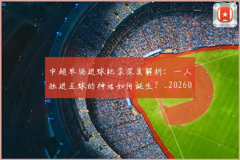 中超单场进球纪录深度解析：一人独进五球的神话如何诞生？_20260610190340