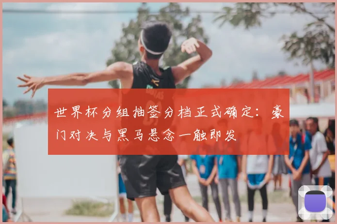 世界杯分组抽签分档正式确定：豪门对决与黑马悬念一触即发