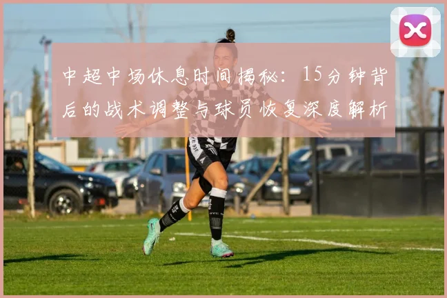 中超中场休息时间揭秘：15分钟背后的战术调整与球员恢复深度解析