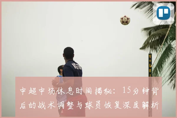 中超中场休息时间揭秘：15分钟背后的战术调整与球员恢复深度解析