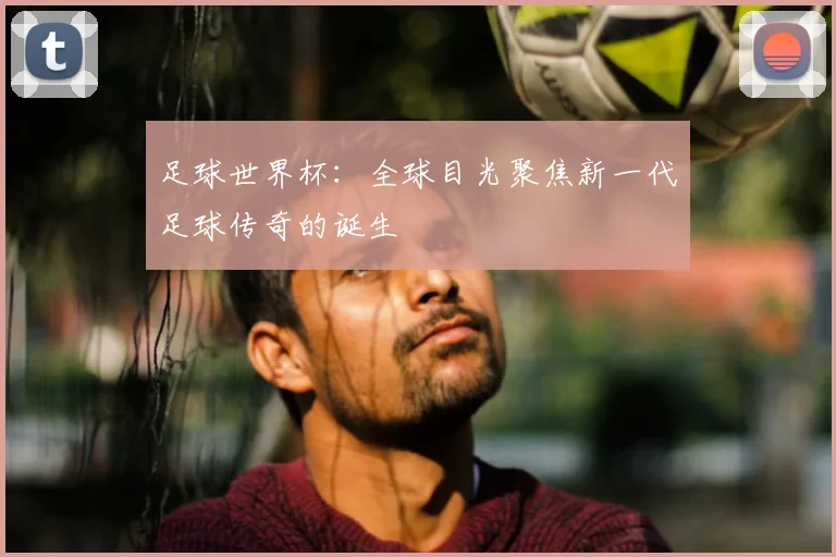 足球世界杯:全球目光聚焦新一代足球传奇的诞生