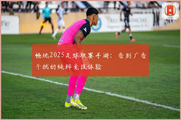 畅玩2025足球联赛手游：告别广告干扰的纯粹竞技体验