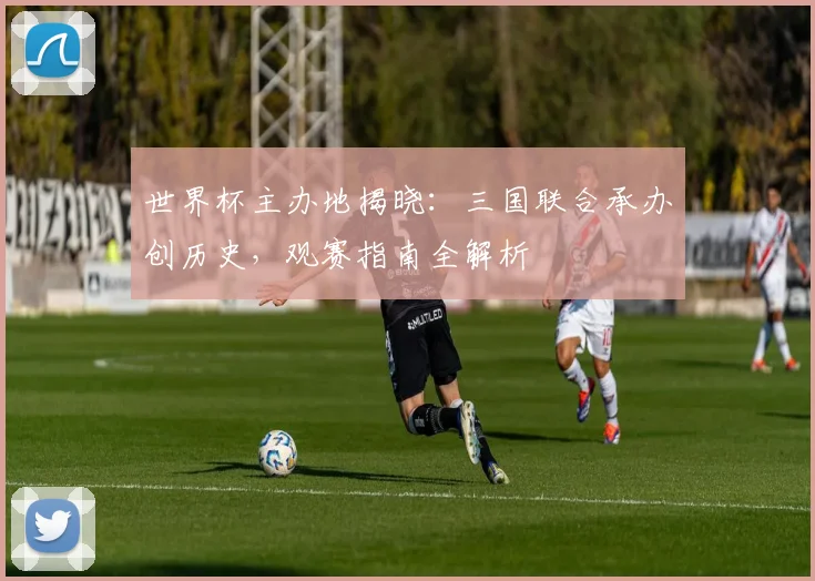 世界杯主办地揭晓：三国联合承办创历史，观赛指南全解析